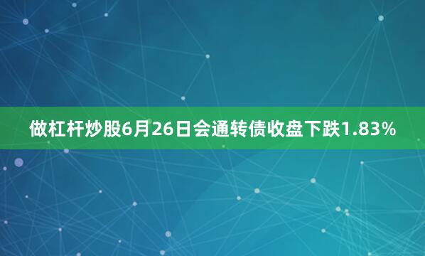 做杠杆炒股6月26日会通转债收盘下跌1.83%