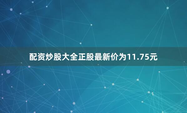 配资炒股大全正股最新价为11.75元