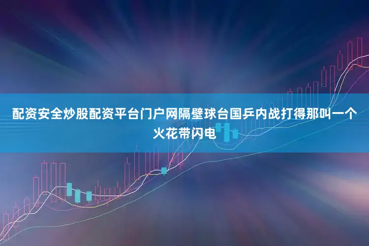 配资安全炒股配资平台门户网隔壁球台国乒内战打得那叫一个火花带闪电