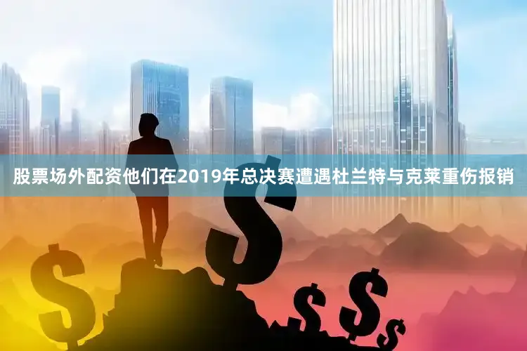 股票场外配资他们在2019年总决赛遭遇杜兰特与克莱重伤报销