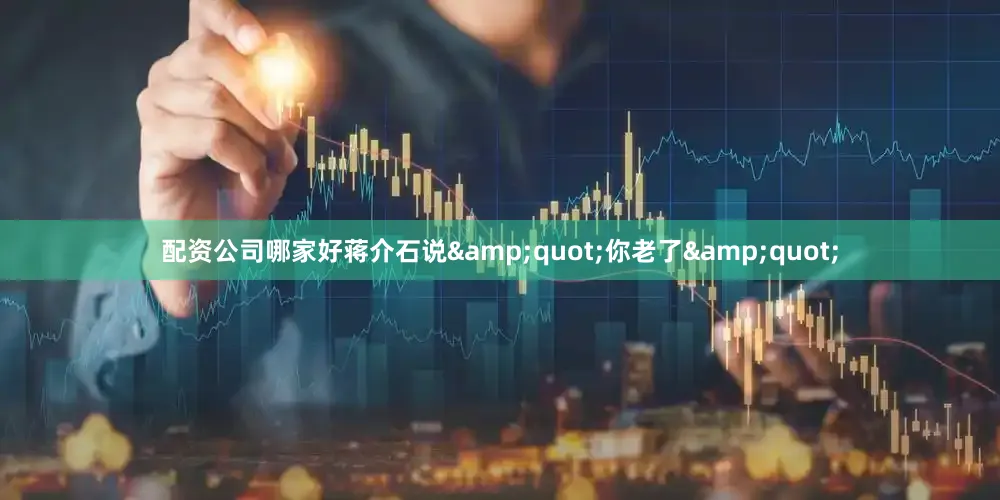 配资公司哪家好蒋介石说&quot;你老了&quot;