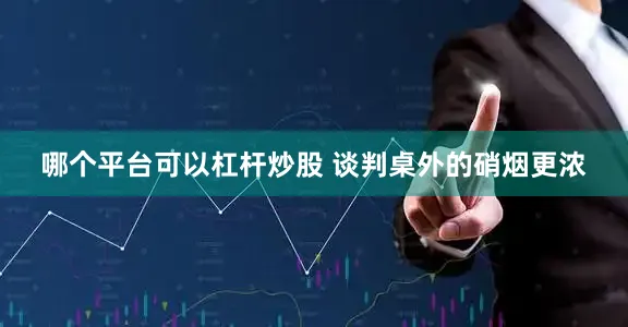 哪个平台可以杠杆炒股 谈判桌外的硝烟更浓