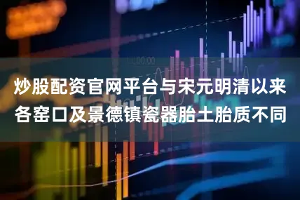 炒股配资官网平台与宋元明清以来各窑口及景德镇瓷器胎土胎质不同