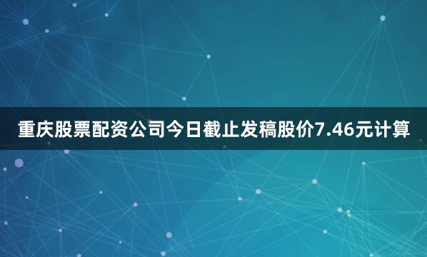 重庆股票配资公司今日截止发稿股价7.46元计算