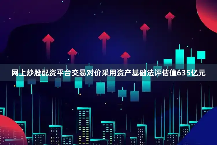 网上炒股配资平台交易对价采用资产基础法评估值635亿元