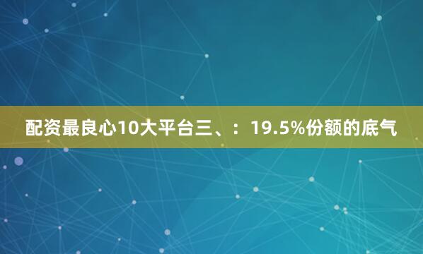 配资最良心10大平台三、:19.5%份额的底气