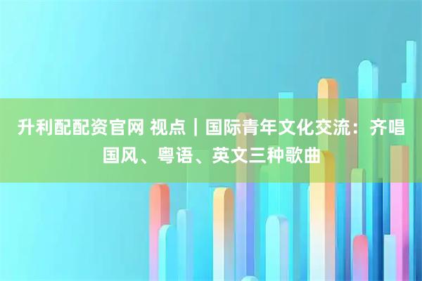 升利配配资官网 视点｜国际青年文化交流：齐唱国风、粤语、英文三种歌曲
