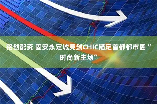 铭创配资 固安永定城亮剑CHIC锚定首都都市圈“时尚新主场”