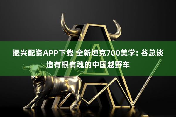 振兴配资APP下载 全新坦克700美学: 谷总谈造有根有魂的中国越野车