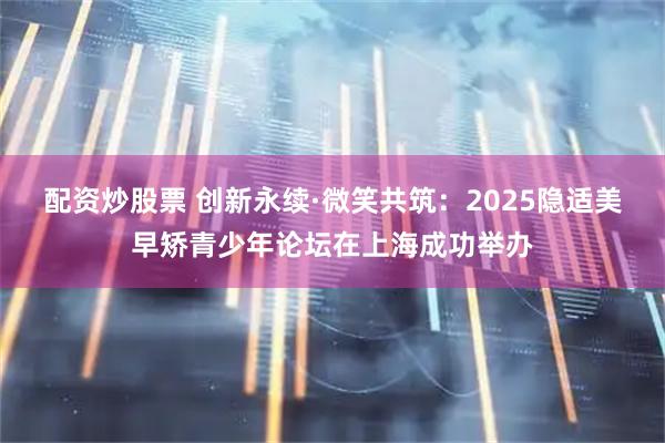 配资炒股票 创新永续·微笑共筑：2025隐适美早矫青少年论坛在上海成功举办