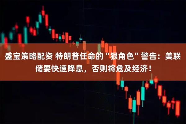 盛宝策略配资 特朗普任命的“狠角色”警告：美联储要快速降息，否则将危及经济！