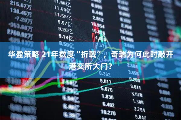 华盈策略 21年数度“折戟”，奇瑞为何此时敲开港交所大门？