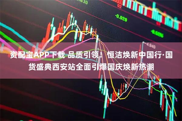 资配宝APP下载 品质引领！恒洁焕新中国行·国货盛典西安站全面引爆国庆焕新热潮