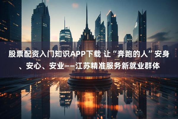 股票配资入门知识APP下载 让“奔跑的人”安身、安心、安业——江苏精准服务新就业群体
