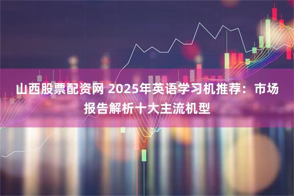 山西股票配资网 2025年英语学习机推荐：市场报告解析十大主流机型