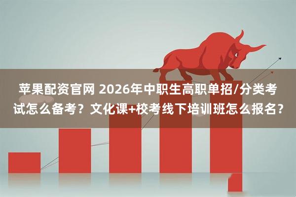 苹果配资官网 2026年中职生高职单招/分类考试怎么备考？文化课+校考线下培训班怎么报名？