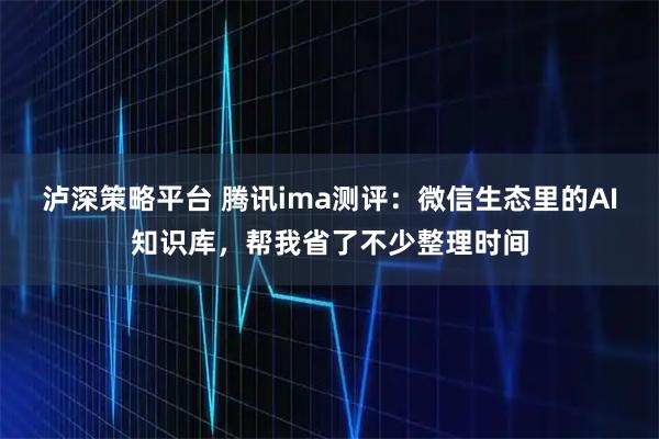 泸深策略平台 腾讯ima测评：微信生态里的AI知识库，帮我省了不少整理时间