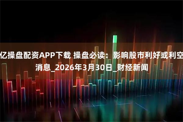 亿操盘配资APP下载 操盘必读：影响股市利好或利空消息_2026年3月30日_财经新闻
