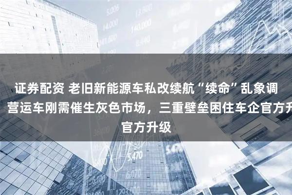 证券配资 老旧新能源车私改续航“续命”乱象调查：营运车刚需催生灰色市场，三重壁垒困住车企官方升级