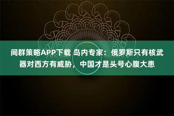 间群策略APP下载 岛内专家：俄罗斯只有核武器对西方有威胁，中国才是头号心腹大患