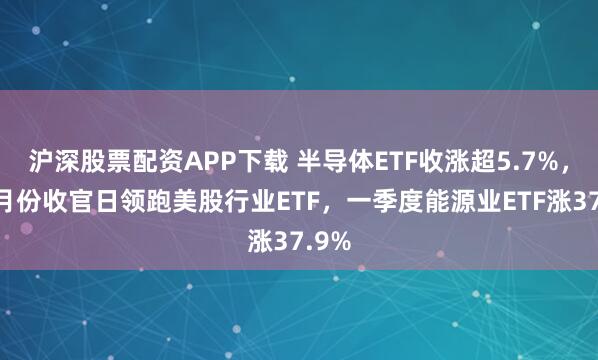 沪深股票配资APP下载 半导体ETF收涨超5.7%，在3月份收官日领跑美股行业ETF，一季度能源业ETF涨37.9%