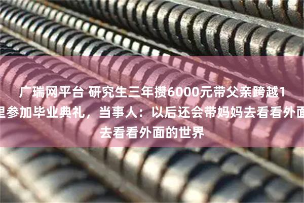 广瑞网平台 研究生三年攒6000元带父亲跨越1500公里参加毕业典礼，当事人：以后还会带妈妈去看看外面的世界