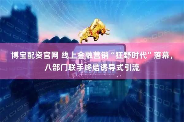 博宝配资官网 线上金融营销“狂野时代”落幕，八部门联手终结诱导式引流