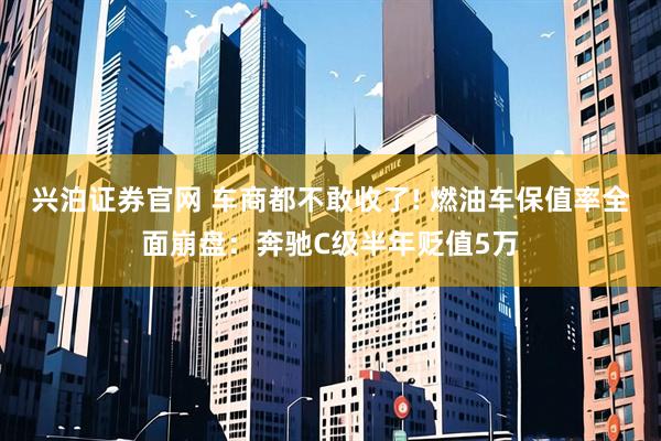 兴泊证券官网 车商都不敢收了! 燃油车保值率全面崩盘：奔驰C级半年贬值5万
