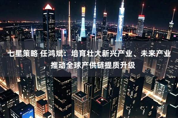 七星策略 任鸿斌：培育壮大新兴产业、未来产业，推动全球产供链提质升级