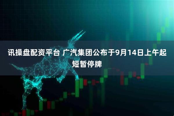 讯操盘配资平台 广汽集团公布于9月14日上午起短暂停牌
