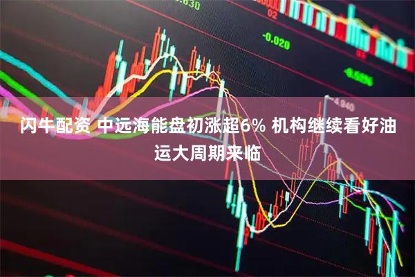 闪牛配资 中远海能盘初涨超6% 机构继续看好油运大周期来临